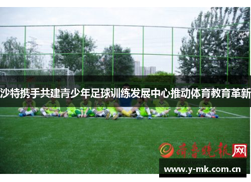 沙特携手共建青少年足球训练发展中心推动体育教育革新 沙特携手共建青少年足球训练发展中心推动体育教育革新